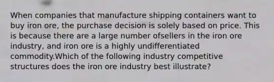 When companies that manufacture shipping containers want to buy iron ore, the purchase decision is solely based on price. This is because there are a large number ofsellers in the iron ore industry, and iron ore is a highly undifferentiated commodity.Which of the following industry competitive structures does the iron ore industry best illustrate?