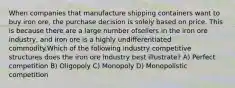 When companies that manufacture shipping containers want to buy iron ore, the purchase decision is solely based on price. This is because there are a large number ofsellers in the iron ore industry, and iron ore is a highly undifferentiated commodity.Which of the following industry competitive structures does the iron ore industry best illustrate? A) Perfect competition B) Oligopoly C) Monopoly D) Monopolistic competition