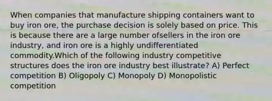 When companies that manufacture shipping containers want to buy iron ore, the purchase decision is solely based on price. This is because there are a large number ofsellers in the iron ore industry, and iron ore is a highly undifferentiated commodity.Which of the following industry competitive structures does the iron ore industry best illustrate? A) Perfect competition B) Oligopoly C) Monopoly D) Monopolistic competition