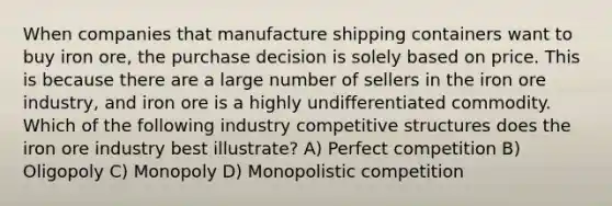 When companies that manufacture shipping containers want to buy iron ore, the purchase decision is solely based on price. This is because there are a large number of sellers in the iron ore industry, and iron ore is a highly undifferentiated commodity. Which of the following industry competitive structures does the iron ore industry best illustrate? A) Perfect competition B) Oligopoly C) Monopoly D) Monopolistic competition