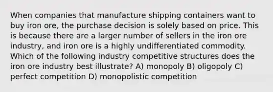 When companies that manufacture shipping containers want to buy iron ore, the purchase decision is solely based on price. This is because there are a larger number of sellers in the iron ore industry, and iron ore is a highly undifferentiated commodity. Which of the following industry competitive structures does the iron ore industry best illustrate? A) monopoly B) oligopoly C) perfect competition D) monopolistic competition