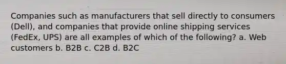 Companies such as manufacturers that sell directly to consumers (Dell), and companies that provide online shipping services (FedEx, UPS) are all examples of which of the following? a. Web customers b. B2B c. C2B d. B2C