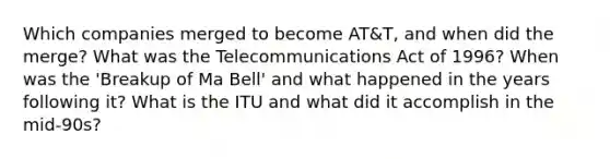 Which companies merged to become AT&T, and when did the merge? What was the Telecommunications Act of 1996? When was the 'Breakup of Ma Bell' and what happened in the years following it? What is the ITU and what did it accomplish in the mid-90s?