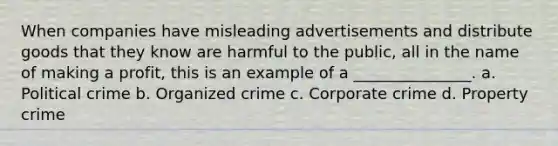 When companies have misleading advertisements and distribute goods that they know are harmful to the public, all in the name of making a profit, this is an example of a _______________. a. Political crime b. Organized crime c. Corporate crime d. Property crime