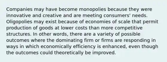 Companies may have become monopolies because they were innovative and creative and are meeting consumers' needs. Oligopolies may exist because of economies of scale that permit production of goods at lower costs than more competitive structures. In other words, there are a variety of possible outcomes where the dominating firm or firms are responding in ways in which economically efficiency is enhanced, even though the outcomes could theoretically be improved.