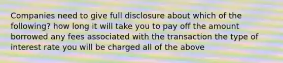 Companies need to give full disclosure about which of the following? how long it will take you to pay off the amount borrowed any fees associated with the transaction the type of interest rate you will be charged all of the above