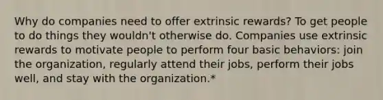 Why do companies need to offer extrinsic rewards? To get people to do things they wouldn't otherwise do. Companies use extrinsic rewards to motivate people to perform four basic behaviors: join the organization, regularly attend their jobs, perform their jobs well, and stay with the organization.*