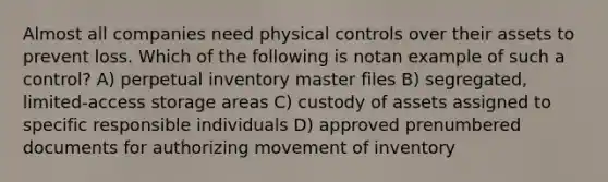 Almost all companies need physical controls over their assets to prevent loss. Which of the following is notan example of such a control? A) perpetual inventory master files B) segregated, limited-access storage areas C) custody of assets assigned to specific responsible individuals D) approved prenumbered documents for authorizing movement of inventory