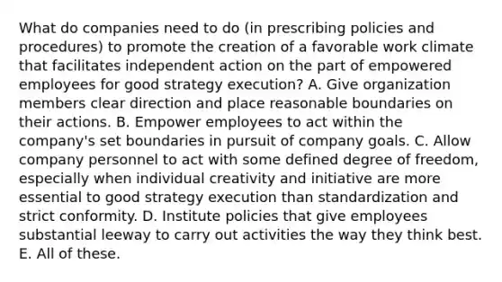 What do companies need to do (in prescribing policies and procedures) to promote the creation of a favorable work climate that facilitates independent action on the part of empowered employees for good strategy execution? A. Give organization members clear direction and place reasonable boundaries on their actions. B. Empower employees to act within the company's set boundaries in pursuit of company goals. C. Allow company personnel to act with some defined degree of freedom, especially when individual creativity and initiative are more essential to good strategy execution than standardization and strict conformity. D. Institute policies that give employees substantial leeway to carry out activities the way they think best. E. All of these.