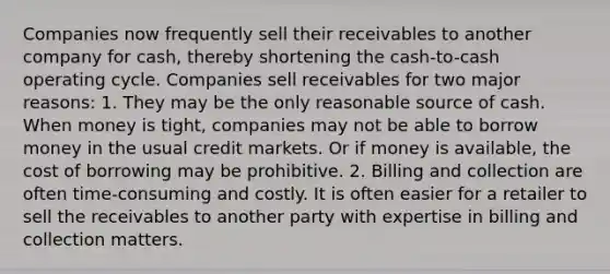 Companies now frequently sell their receivables to another company for cash, thereby shortening the cash-to-cash operating cycle. Companies sell receivables for two major reasons: 1. They may be the only reasonable source of cash. When money is tight, companies may not be able to borrow money in the usual credit markets. Or if money is available, the cost of borrowing may be prohibitive. 2. Billing and collection are often time-consuming and costly. It is often easier for a retailer to sell the receivables to another party with expertise in billing and collection matters.