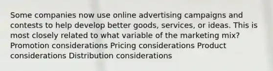 Some companies now use online advertising campaigns and contests to help develop better goods, services, or ideas. This is most closely related to what variable of the marketing mix? Promotion considerations Pricing considerations Product considerations Distribution considerations