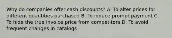 Why do companies offer cash discounts? A. To alter prices for different quantities purchased B. To induce prompt payment C. To hide the true invoice price from competitors D. To avoid frequent changes in catalogs