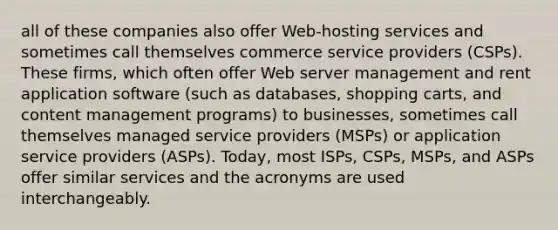 all of these companies also offer Web-hosting services and sometimes call themselves commerce service providers (CSPs). These firms, which often offer Web server management and rent application software (such as databases, shopping carts, and content management programs) to businesses, sometimes call themselves managed service providers (MSPs) or application service providers (ASPs). Today, most ISPs, CSPs, MSPs, and ASPs offer similar services and the acronyms are used interchangeably.