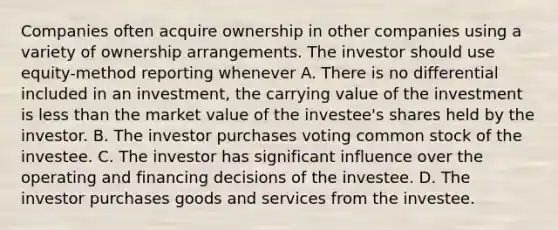 Companies often acquire ownership in other companies using a variety of ownership arrangements. The investor should use equity-method reporting whenever A. There is no differential included in an investment, the carrying value of the investment is less than the market value of the investee's shares held by the investor. B. The investor purchases voting common stock of the investee. C. The investor has significant influence over the operating and financing decisions of the investee. D. The investor purchases goods and services from the investee.