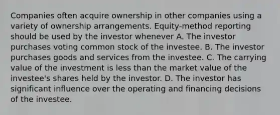 Companies often acquire ownership in other companies using a variety of ownership arrangements. Equity-method reporting should be used by the investor whenever A. The investor purchases voting common stock of the investee. B. The investor purchases goods and services from the investee. C. The carrying value of the investment is less than the market value of the investee's shares held by the investor. D. The investor has significant influence over the operating and financing decisions of the investee.