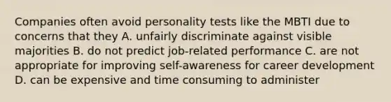 Companies often avoid personality tests like the MBTI due to concerns that they A. unfairly discriminate against visible majorities B. do not predict job-related performance C. are not appropriate for improving self-awareness for career development D. can be expensive and time consuming to administer