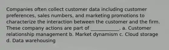 Companies often collect customer data including customer preferences, sales numbers, and marketing promotions to characterize the interaction between the customer and the firm. These company actions are part of ____________. a. Customer relationship management b. Market dynamism c. Cloud storage d. Data warehousing