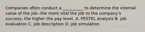 Companies often conduct a __________ to determine the internal value of the job--the more vital the job to the company's success, the higher the pay level. A. PESTEL analysis B. job evaluation C. job description D. job simulation