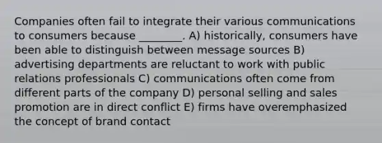 Companies often fail to integrate their various communications to consumers because ________. A) historically, consumers have been able to distinguish between message sources B) advertising departments are reluctant to work with public relations professionals C) communications often come from different parts of the company D) personal selling and sales promotion are in direct conflict E) firms have overemphasized the concept of brand contact