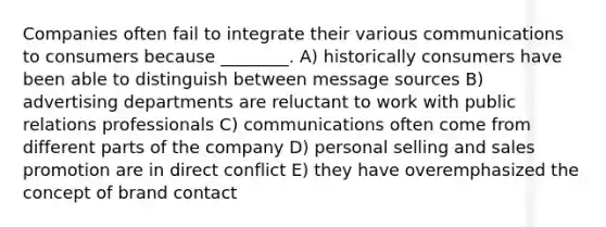 Companies often fail to integrate their various communications to consumers because ________. A) historically consumers have been able to distinguish between message sources B) advertising departments are reluctant to work with public relations professionals C) communications often come from different parts of the company D) personal selling and sales promotion are in direct conflict E) they have overemphasized the concept of brand contact