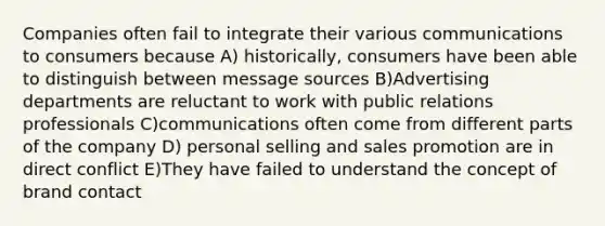 Companies often fail to integrate their various communications to consumers because A) historically, consumers have been able to distinguish between message sources B)Advertising departments are reluctant to work with public relations professionals C)communications often come from different parts of the company D) personal selling and sales promotion are in direct conflict E)They have failed to understand the concept of brand contact