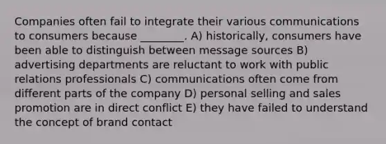 Companies often fail to integrate their various communications to consumers because ________. A) historically, consumers have been able to distinguish between message sources B) advertising departments are reluctant to work with public relations professionals C) communications often come from different parts of the company D) personal selling and sales promotion are in direct conflict E) they have failed to understand the concept of brand contact