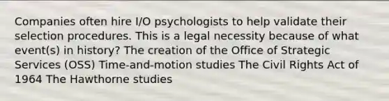 Companies often hire I/O psychologists to help validate their selection procedures. This is a legal necessity because of what event(s) in history? The creation of the Office of Strategic Services (OSS) Time-and-motion studies The Civil Rights Act of 1964 The Hawthorne studies