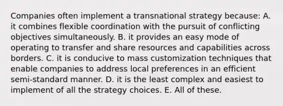 Companies often implement a transnational strategy because: A. it combines flexible coordination with the pursuit of conflicting objectives simultaneously. B. it provides an easy mode of operating to transfer and share resources and capabilities across borders. C. it is conducive to mass customization techniques that enable companies to address local preferences in an efficient semi-standard manner. D. it is the least complex and easiest to implement of all the strategy choices. E. All of these.