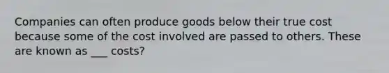 Companies can often produce goods below their true cost because some of the cost involved are passed to others. These are known as ___ costs?