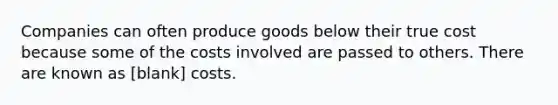 Companies can often produce goods below their true cost because some of the costs involved are passed to others. There are known as [blank] costs.