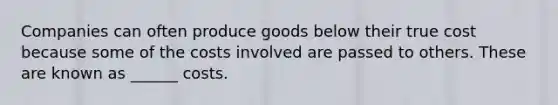 Companies can often produce goods below their true cost because some of the costs involved are passed to others. These are known as ______ costs.