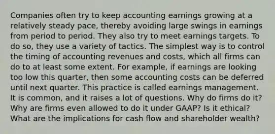 Companies often try to keep accounting earnings growing at a relatively steady pace, thereby avoiding large swings in earnings from period to period. They also try to meet earnings targets. To do so, they use a variety of tactics. The simplest way is to control the timing of accounting revenues and costs, which all firms can do to at least some extent. For example, if earnings are looking too low this quarter, then some accounting costs can be deferred until next quarter. This practice is called earnings management. It is common, and it raises a lot of questions. Why do firms do it? Why are firms even allowed to do it under GAAP? Is it ethical? What are the implications for cash flow and shareholder wealth?