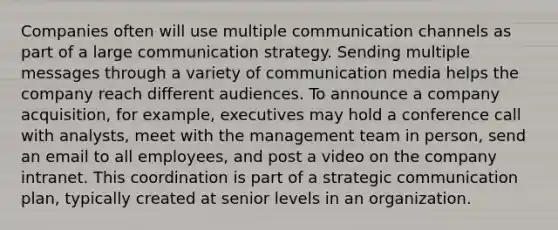 Companies often will use multiple communication channels as part of a large communication strategy. Sending multiple messages through a variety of communication media helps the company reach different audiences. To announce a company acquisition, for example, executives may hold a conference call with analysts, meet with the management team in person, send an email to all employees, and post a video on the company intranet. This coordination is part of a strategic communication plan, typically created at senior levels in an organization.