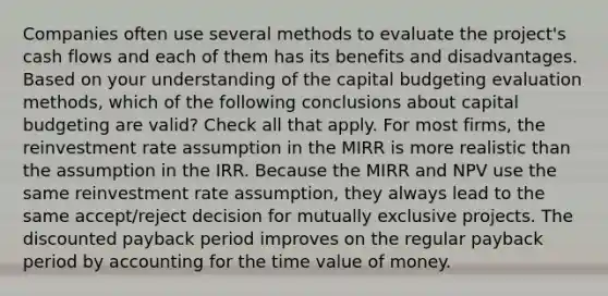 Companies often use several methods to evaluate the project's cash flows and each of them has its benefits and disadvantages. Based on your understanding of the capital budgeting evaluation methods, which of the following conclusions about capital budgeting are valid? Check all that apply. For most firms, the reinvestment rate assumption in the MIRR is more realistic than the assumption in the IRR. Because the MIRR and NPV use the same reinvestment rate assumption, they always lead to the same accept/reject decision for mutually exclusive projects. The discounted payback period improves on the regular payback period by accounting for the time value of money.