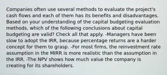 Companies often use several methods to evaluate the project's cash flows and each of them has its benefits and disadvantages. Based on your understanding of the capital budgeting evaluation methods, which of the following conclusions about capital budgeting are valid? Check all that apply. -Managers have been slow to adopt the IRR, because percentage returns are a harder concept for them to grasp. -For most firms, the reinvestment rate assumption in the MIRR is more realistic than the assumption in the IRR. -The NPV shows how much value the company is creating for its shareholders.