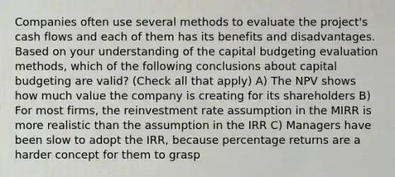 Companies often use several methods to evaluate the project's cash flows and each of them has its benefits and disadvantages. Based on your understanding of the capital budgeting evaluation methods, which of the following conclusions about capital budgeting are valid? (Check all that apply) A) The NPV shows how much value the company is creating for its shareholders B) For most firms, the reinvestment rate assumption in the MIRR is more realistic than the assumption in the IRR C) Managers have been slow to adopt the IRR, because percentage returns are a harder concept for them to grasp