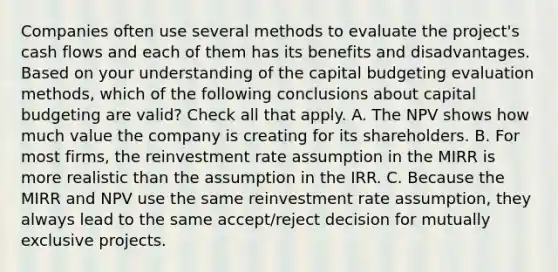 Companies often use several methods to evaluate the project's cash flows and each of them has its benefits and disadvantages. Based on your understanding of the capital budgeting evaluation methods, which of the following conclusions about capital budgeting are valid? Check all that apply. A. The NPV shows how much value the company is creating for its shareholders. B. For most firms, the reinvestment rate assumption in the MIRR is more realistic than the assumption in the IRR. C. Because the MIRR and NPV use the same reinvestment rate assumption, they always lead to the same accept/reject decision for mutually exclusive projects.