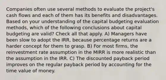 Companies often use several methods to evaluate the project's cash flows and each of them has its benefits and disadvantages. Based on your understanding of the capital budgeting evaluation methods, which of the following conclusions about capital budgeting are valid? Check all that apply. A) Managers have been slow to adopt the IRR, because percentage returns are a harder concept for them to grasp. B) For most firms, the reinvestment rate assumption in the MIRR is more realistic than the assumption in the IRR. C) The discounted payback period improves on the regular payback period by accounting for the time value of money.