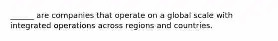 ______ are companies that operate on a global scale with integrated operations across regions and countries.