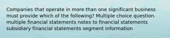 Companies that operate in more than one significant business must provide which of the following? Multiple choice question. multiple financial statements notes to financial statements subsidiary financial statements segment information