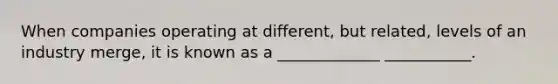 When companies operating at different, but related, levels of an industry merge, it is known as a _____________ ___________.