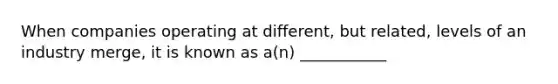 When companies operating at different, but related, levels of an industry merge, it is known as a(n) ___________