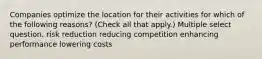 Companies optimize the location for their activities for which of the following reasons? (Check all that apply.) Multiple select question. risk reduction reducing competition enhancing performance lowering costs