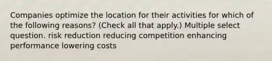 Companies optimize the location for their activities for which of the following reasons? (Check all that apply.) Multiple select question. risk reduction reducing competition enhancing performance lowering costs