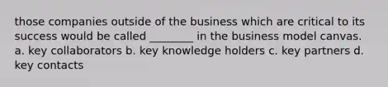 those companies outside of the business which are critical to its success would be called ________ in the business model canvas. a. key collaborators b. key knowledge holders c. key partners d. key contacts