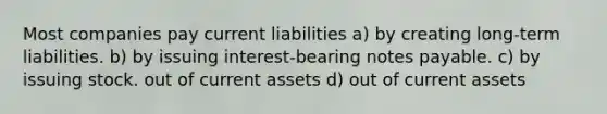 Most companies pay current liabilities a) by creating long-term liabilities. b) by issuing interest-bearing notes payable. c) by issuing stock. out of current assets d) out of current assets