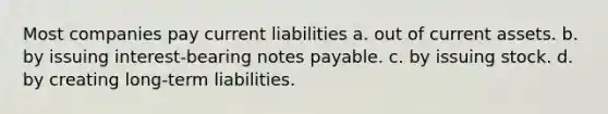 Most companies pay current liabilities a. out of current assets. b. by issuing interest-bearing notes payable. c. by issuing stock. d. by creating long-term liabilities.