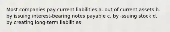 Most companies pay current liabilities a. out of current assets b. by issuing interest-bearing notes payable c. by issuing stock d. by creating long-term liabilities