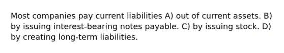 Most companies pay current liabilities A) out of current assets. B) by issuing interest-bearing notes payable. C) by issuing stock. D) by creating long-term liabilities.