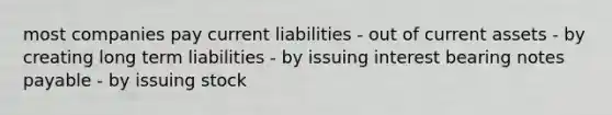 most companies pay current liabilities - out of current assets - by creating long term liabilities - by issuing interest bearing notes payable - by issuing stock